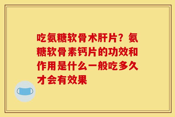 吃氨糖软骨术肝片？氨糖软骨素钙片的功效和作用是什么一般吃多久才会有效果