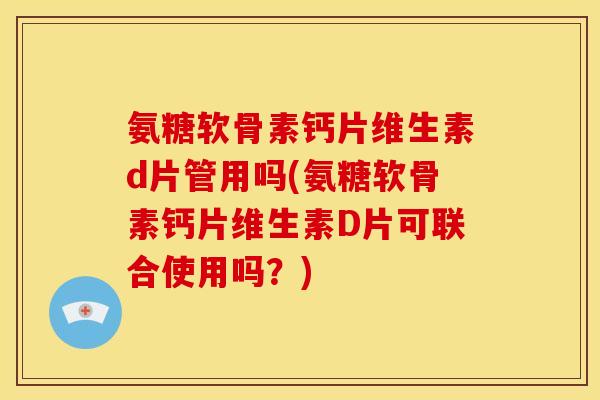 氨糖软骨素钙片维生素d片管用吗(氨糖软骨素钙片维生素D片可联合使用吗？)
