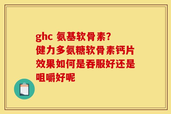 ghc 氨基软骨素？健力多氨糖软骨素钙片效果如何是吞服好还是咀嚼好呢