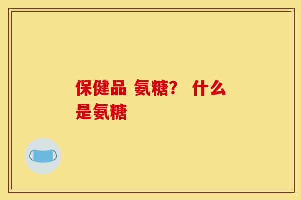 保健品 氨糖？ 什么是氨糖