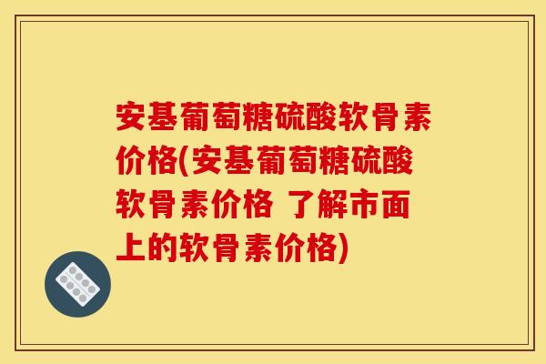 安基葡萄糖硫酸软骨素价格(安基葡萄糖硫酸软骨素价格 了解市面上的软骨素价格)