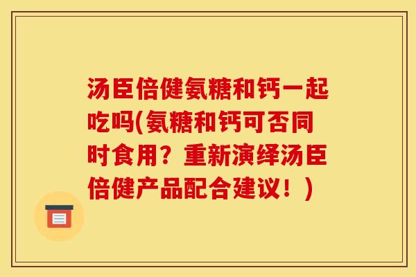 汤臣倍健氨糖和钙一起吃吗(氨糖和钙可否同时食用？重新演绎汤臣倍健产品配合建议！)