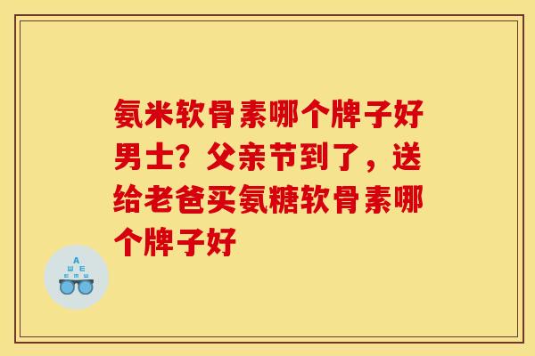 氨米软骨素哪个牌子好男士？父亲节到了，送给老爸买氨糖软骨素哪个牌子好