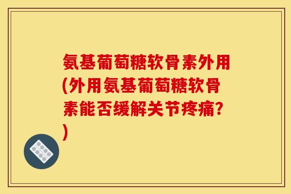 氨基葡萄糖软骨素外用(外用氨基葡萄糖软骨素能否缓解关节疼痛？)