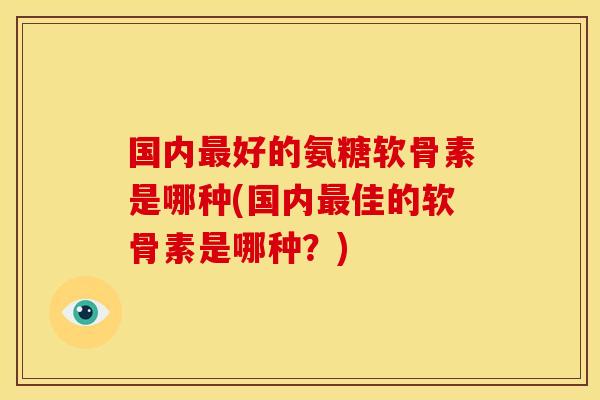 国内最好的氨糖软骨素是哪种(国内最佳的软骨素是哪种？)