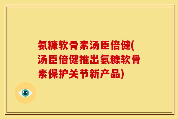 氨糠软骨素汤臣倍健(汤臣倍健推出氨糠软骨素保护关节新产品)