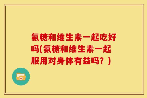 氨糖和维生素一起吃好吗(氨糖和维生素一起服用对身体有益吗？)