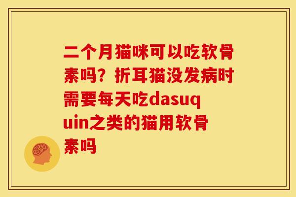 二个月猫咪可以吃软骨素吗？折耳猫没发病时需要每天吃dasuquin之类的猫用软骨素吗