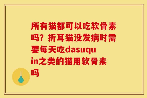 所有猫都可以吃软骨素吗？折耳猫没发病时需要每天吃dasuquin之类的猫用软骨素吗