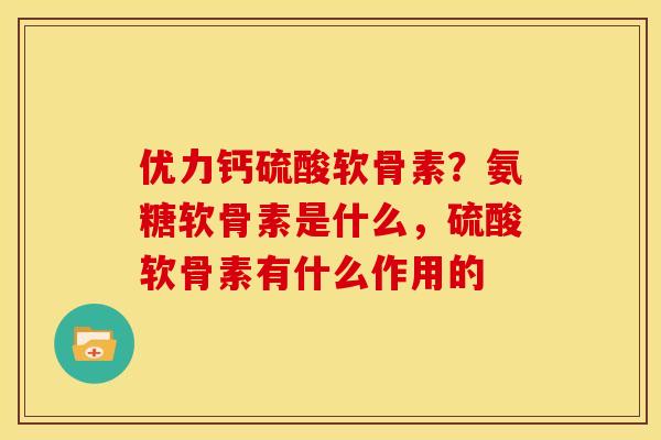 优力钙硫酸软骨素？氨糖软骨素是什么，硫酸软骨素有什么作用的