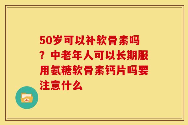 50岁可以补软骨素吗？中老年人可以长期服用氨糖软骨素钙片吗要注意什么