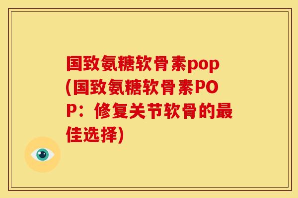 国致氨糖软骨素pop(国致氨糖软骨素POP：修复关节软骨的最佳选择)