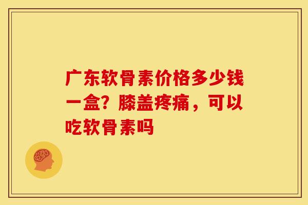广东软骨素价格多少钱一盒？膝盖疼痛，可以吃软骨素吗