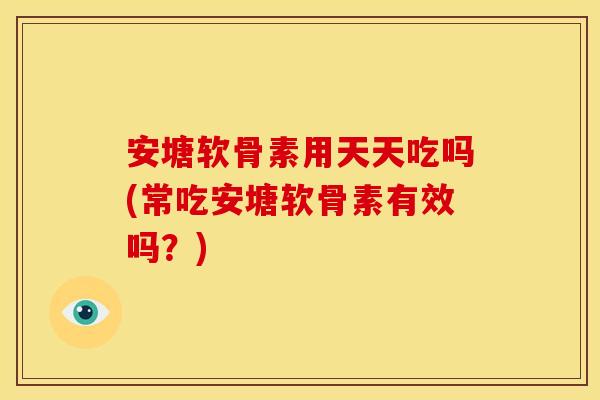 安塘软骨素用天天吃吗(常吃安塘软骨素有效吗？)