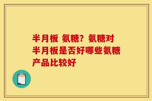半月板 氨糖？氨糖对半月板是否好哪些氨糖产品比较好