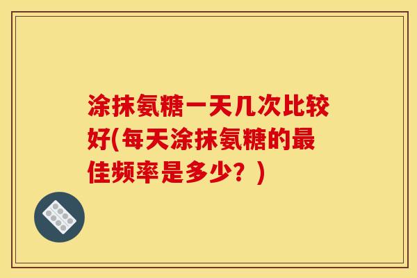 涂抹氨糖一天几次比较好(每天涂抹氨糖的最佳频率是多少？)
