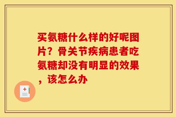 买氨糖什么样的好呢图片？骨关节疾病患者吃氨糖却没有明显的效果，该怎么办