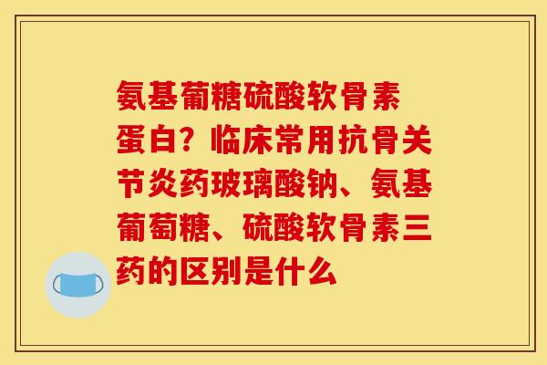 氨基葡糖硫酸软骨素 蛋白？临床常用抗骨关节炎药玻璃酸钠、氨基葡萄糖、硫酸软骨素三药的区别是什么