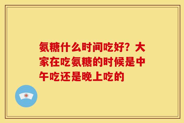 氨糖什么时间吃好？大家在吃氨糖的时候是中午吃还是晚上吃的
