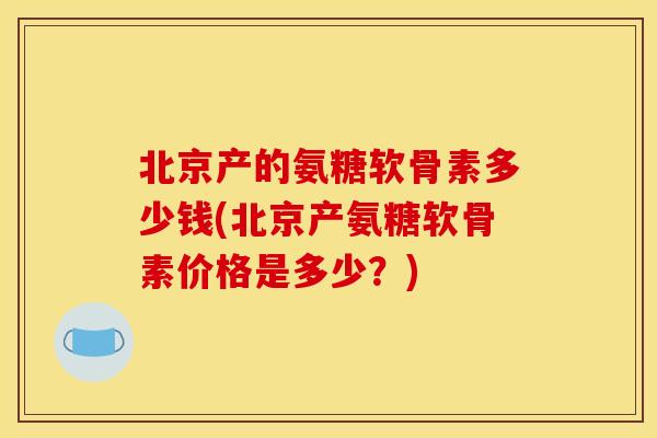 北京产的氨糖软骨素多少钱(北京产氨糖软骨素价格是多少？)