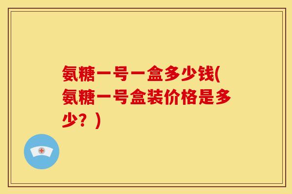 氨糖一号一盒多少钱(氨糖一号盒装价格是多少？)