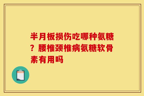 半月板损伤吃哪种氨糖？腰椎颈椎病氨糖软骨素有用吗