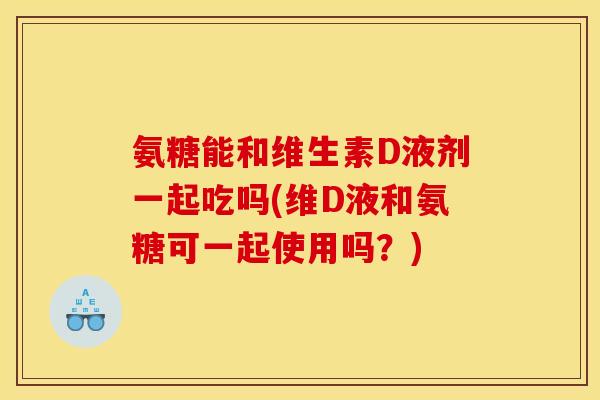 氨糖能和维生素D液剂一起吃吗(维D液和氨糖可一起使用吗？)