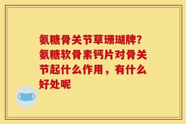 氨糖骨关节草珊瑚牌？氨糖软骨素钙片对骨关节起什么作用，有什么好处呢