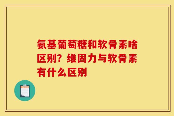 氨基葡萄糖和软骨素啥区别？维固力与软骨素有什么区别