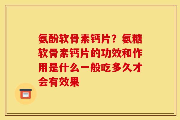 氨酚软骨素钙片？氨糖软骨素钙片的功效和作用是什么一般吃多久才会有效果