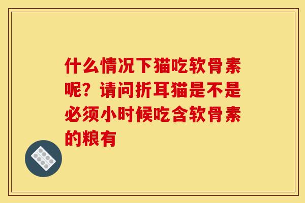 什么情况下猫吃软骨素呢？请问折耳猫是不是必须小时候吃含软骨素的粮有