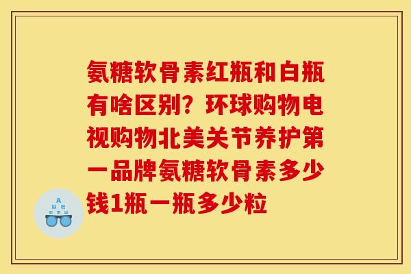 氨糖软骨素红瓶和白瓶有啥区别？环球购物电视购物北美关节养护第一品牌氨糖软骨素多少钱1瓶一瓶多少粒
