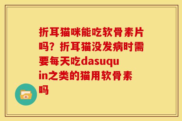 折耳猫咪能吃软骨素片吗？折耳猫没发病时需要每天吃dasuquin之类的猫用软骨素吗