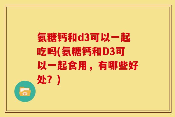 氨糖钙和d3可以一起吃吗(氨糖钙和D3可以一起食用，有哪些好处？)