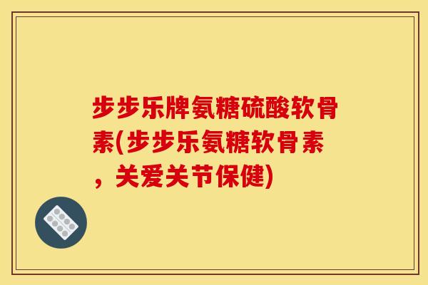 步步乐牌氨糖硫酸软骨素(步步乐氨糖软骨素，关爱关节保健)