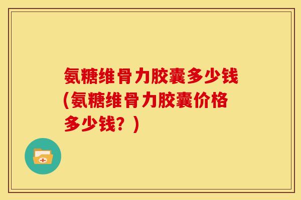 氨糖维骨力胶囊多少钱(氨糖维骨力胶囊价格多少钱？)