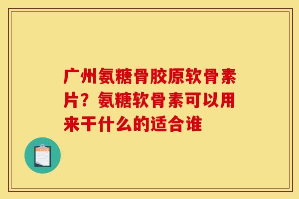 广州氨糖骨胶原软骨素片？氨糖软骨素可以用来干什么的适合谁