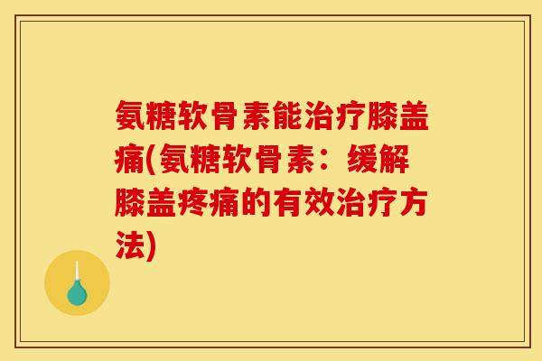 氨糖软骨素能治疗膝盖痛(氨糖软骨素：缓解膝盖疼痛的有效治疗方法)
