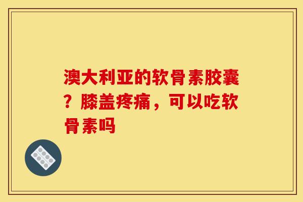 澳大利亚的软骨素胶囊？膝盖疼痛，可以吃软骨素吗