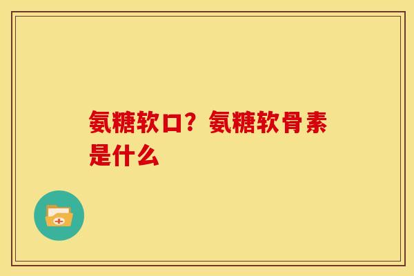 氨糖软口？氨糖软骨素是什么