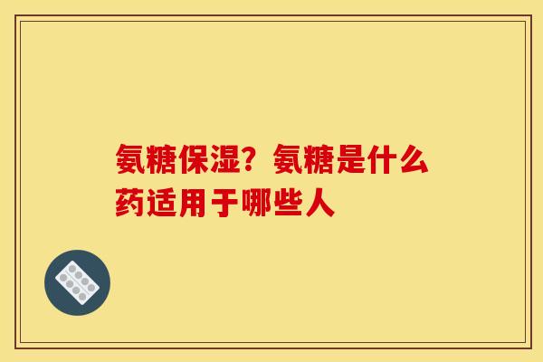 氨糖保湿？氨糖是什么药适用于哪些人