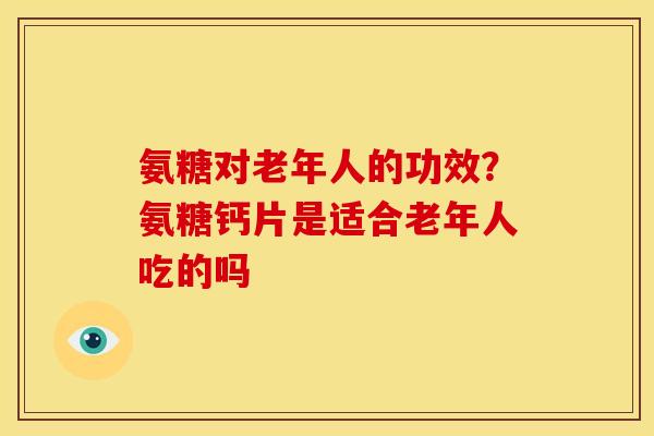 氨糖对老年人的功效？氨糖钙片是适合老年人吃的吗