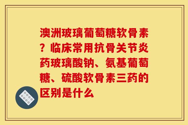 澳洲玻璃葡萄糖软骨素？临床常用抗骨关节炎药玻璃酸钠、氨基葡萄糖、硫酸软骨素三药的区别是什么