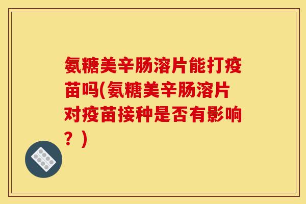氨糖美辛肠溶片能打疫苗吗(氨糖美辛肠溶片对疫苗接种是否有影响？)