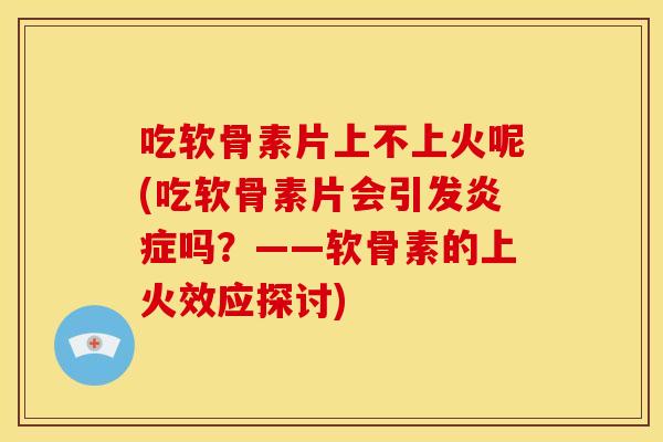 吃软骨素片上不上火呢(吃软骨素片会引发炎症吗？——软骨素的上火效应探讨)