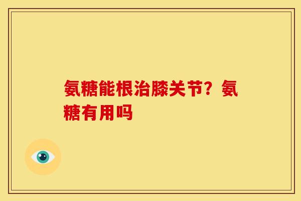 氨糖能根治膝关节？氨糖有用吗