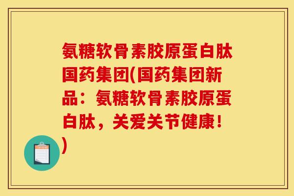 氨糖软骨素胶原蛋白肽国药集团(国药集团新品：氨糖软骨素胶原蛋白肽，关爱关节健康！)
