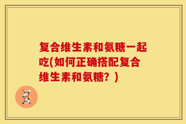 复合维生素和氨糖一起吃(如何正确搭配复合维生素和氨糖？)