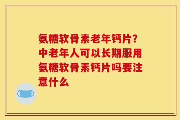 氨糖软骨素老年钙片？中老年人可以长期服用氨糖软骨素钙片吗要注意什么