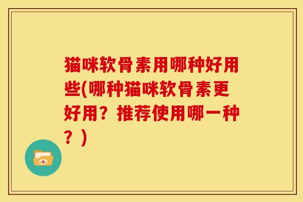 猫咪软骨素用哪种好用些(哪种猫咪软骨素更好用？推荐使用哪一种？)